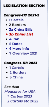 LEGISLATION SECTION   Congress-117 2021-2 •	1 Cartels   •	2 Borders  •	3a China Bills   •	3b China List  •	4 Iran    •	5 Dates     •	6 More Info •	7 Overview 2021  Congress-118 2023 •	1 Cartels •	2 Borders •	3 China  See Also Measures for USA    1  Cartels 2023    2 Cartels etc 2022