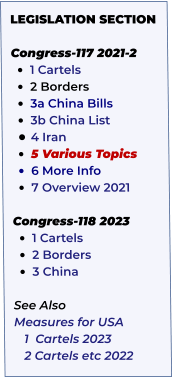 LEGISLATION SECTION   Congress-117 2021-2 •	1 Cartels   •	2 Borders •	3a China Bills   •	3b China List  •	4 Iran    •	5 Various Topics     •	6 More Info •	7 Overview 2021  Congress-118 2023 •	1 Cartels •	2 Borders •	3 China  See Also Measures for USA    1  Cartels 2023    2 Cartels etc 2022